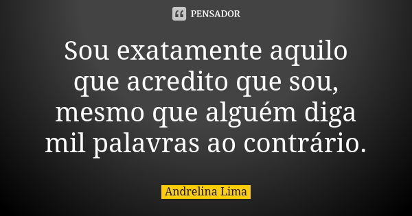 Sou exatamente aquilo que acredito que sou, mesmo que alguém diga mil palavras ao contrário.... Frase de Andrelina Lima.