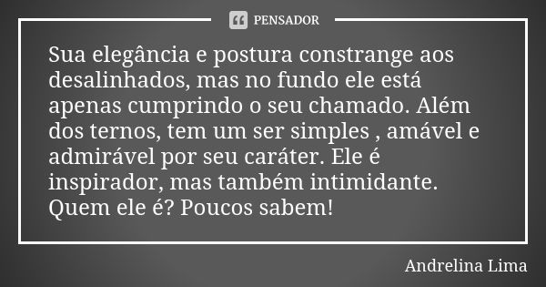 Sua elegância e postura constrange aos desalinhados, mas no fundo ele está apenas cumprindo o seu chamado. Além dos ternos, tem um ser simples , amável e admirá... Frase de Andrelina Lima.