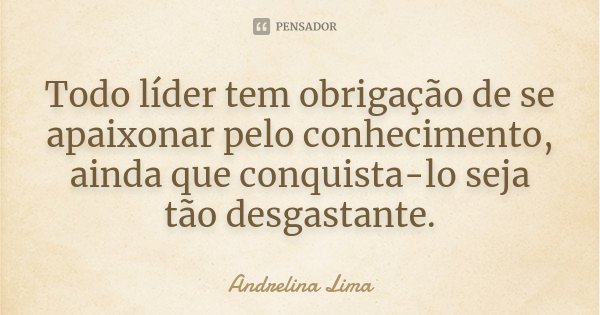 Todo líder tem obrigação de se apaixonar pelo conhecimento, ainda que conquista-lo seja tão desgastante.... Frase de Andrelina Lima.