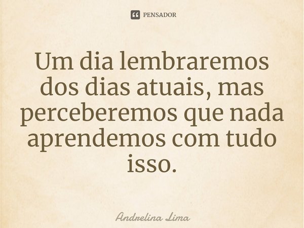⁠Um dia lembraremos dos dias atuais, mas perceberemos que nada aprendemos com tudo isso.... Frase de Andrelina Lima.