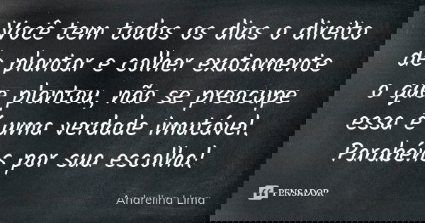 Você tem todos os dias o direito de plantar e colher exatamente o que plantou, não se preocupe essa é uma verdade imutável. Parabéns por sua escolha!... Frase de Andrelina Lima.