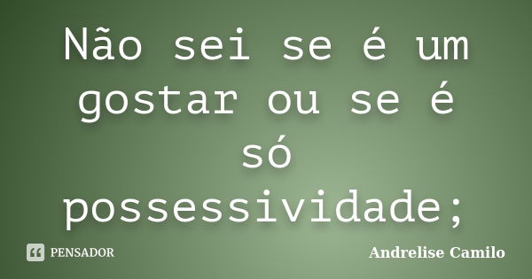 Não sei se é um gostar ou se é só possessividade;... Frase de Andrelise Camilo.