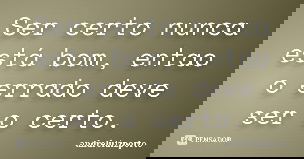 Ser certo nunca está bom, entao o errado deve ser o certo.... Frase de andreluizporto.