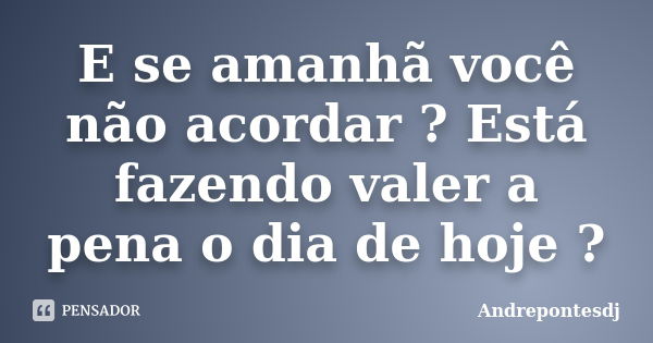 E se amanhã você não acordar ? Está fazendo valer a pena o dia de hoje ?... Frase de Andrepontesdj.