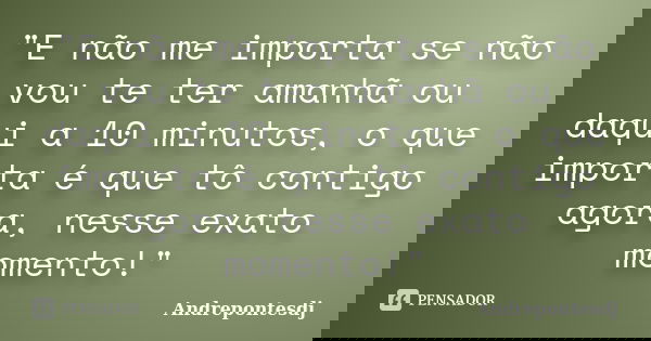 "E não me importa se não vou te ter amanhã ou daqui a 10 minutos, o que importa é que tô contigo agora, nesse exato momento!"... Frase de Andrepontesdj.