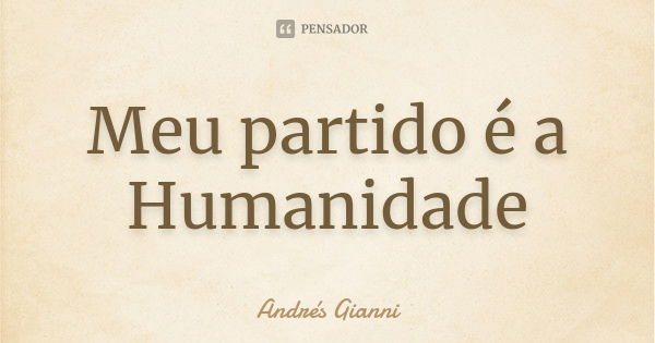 Meu partido é a Humanidade... Frase de Andrés Gianni.