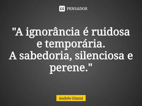 "⁠A ignorância é ruidosa e temporária.
A sabedoria, silenciosa e perene."... Frase de Andrés Gianni.