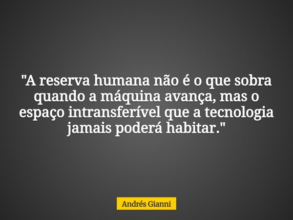 "A reserva humana não é o que sobra quando a máquina avança, mas o espaço intransferível que a tecnologia jamais poderá habitar."... Frase de Andrés Gianni.