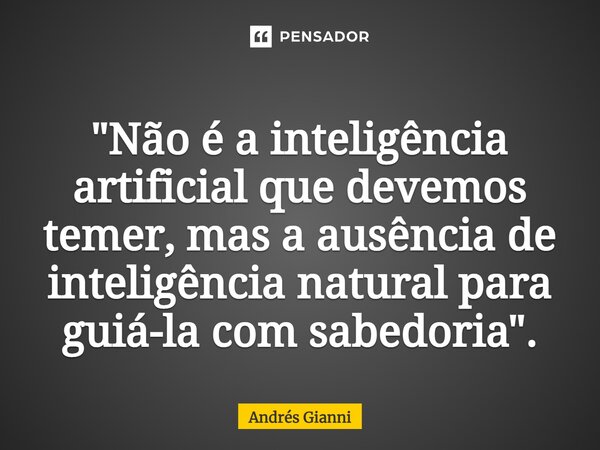 "Não é a inteligência artificial que devemos temer, mas a ausência de inteligência natural para guiá-la com sabedoria".... Frase de Andrés Gianni.