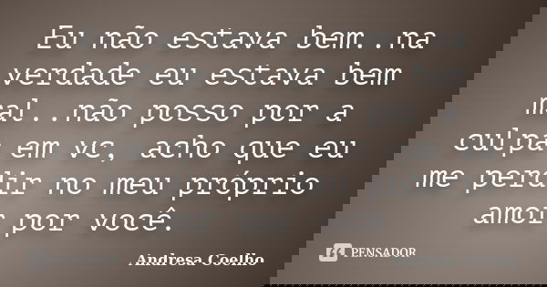 Eu não estava bem..na verdade eu estava bem mal..não posso por a culpa em vc, acho que eu me perdir no meu próprio amor por você.... Frase de Andresa Coelho.