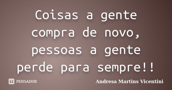 Coisas a gente compra de novo, pessoas a gente perde para sempre!!... Frase de Andresa Martins Vicentini.
