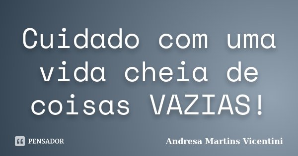 Cuidado com uma vida cheia de coisas VAZIAS!... Frase de Andresa Martins Vicentini.