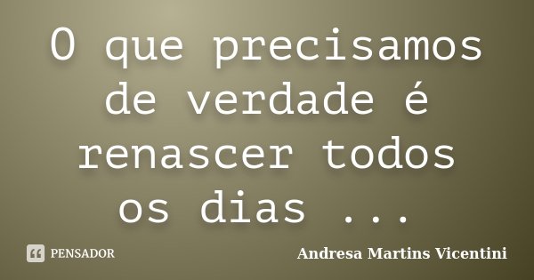 O que precisamos de verdade é renascer todos os dias ...... Frase de Andresa Martins Vicentini.