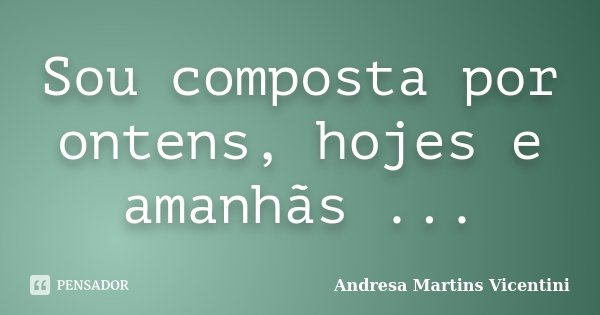 Sou composta por ontens, hojes e amanhãs ...... Frase de Andresa Martins Vicentini.