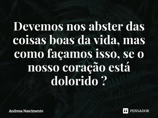 ⁠Devemos nos abster das coisas boas da vida, mas como façamos isso, se o nosso coração está dolorido ?... Frase de Andresa Nascimento.