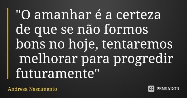 "O amanhar é a certeza de que se não formos bons no hoje, tentaremos melhorar para progredir futuramente"... Frase de Andresa Nascimento.