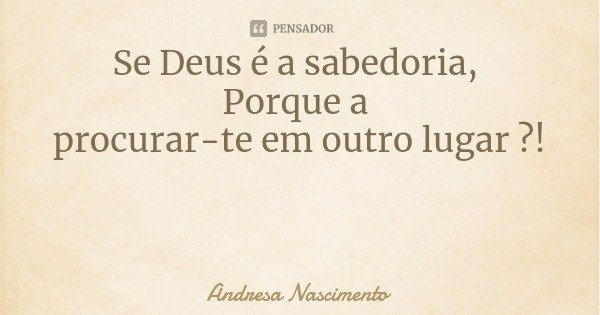 Se Deus é a sabedoria, Porque a procurar-te em outro lugar ?!... Frase de Andresa Nascimento.