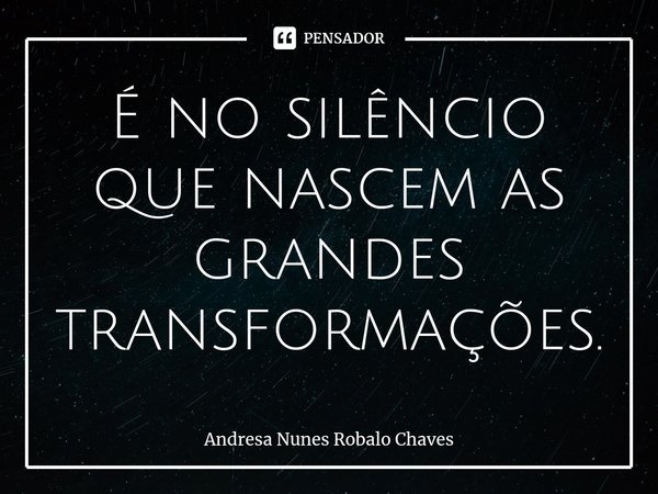 ⁠É no silêncio que nascem as grandes transformações.... Frase de Andresa Nunes Robalo Chaves.