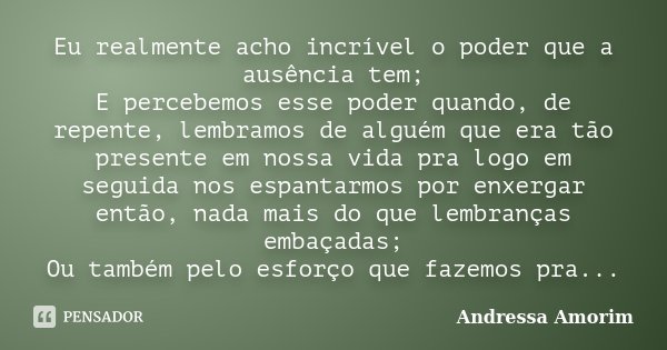 Eu realmente acho incrível o poder que a ausência tem; E percebemos esse poder quando, de repente, lembramos de alguém que era tão presente em nossa vida pra lo... Frase de Andressa Amorim.