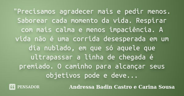 "Precisamos agradecer mais e pedir menos. Saborear cada momento da vida. Respirar com mais calma e menos impaciência. A vida não é uma corrida desesperada ... Frase de Andressa Badin Castro e Carina Sousa.