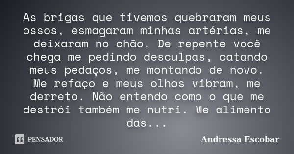 As brigas que tivemos quebraram meus ossos, esmagaram minhas artérias, me deixaram no chão. De repente você chega me pedindo desculpas, catando meus pedaços, me... Frase de Andressa Escobar.