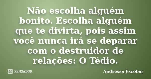 Não escolha alguém bonito. Escolha alguém que te divirta, pois assim você nunca irá se deparar com o destruidor de relações: O Tédio.... Frase de Andressa Escobar.