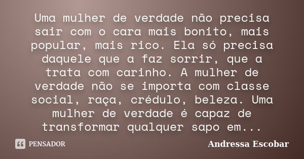 Uma mulher de verdade não precisa sair com o cara mais bonito, mais popular, mais rico. Ela só precisa daquele que a faz sorrir, que a trata com carinho. A mulh... Frase de Andressa Escobar.