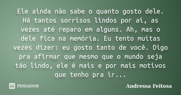 Ele ainda não sabe o quanto gosto dele. Há tantos sorrisos lindos por ai, as vezes até reparo em alguns. Ah, mas o dele fica na memória. Eu tento muitas vezes d... Frase de andressa feitosa.