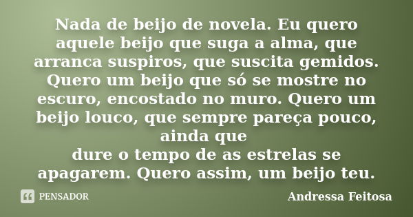 Nada de beijo de novela. Eu quero aquele beijo que suga a alma, que arranca suspiros, que suscita gemidos. Quero um beijo que só se mostre no escuro, encostado ... Frase de Andressa Feitosa.