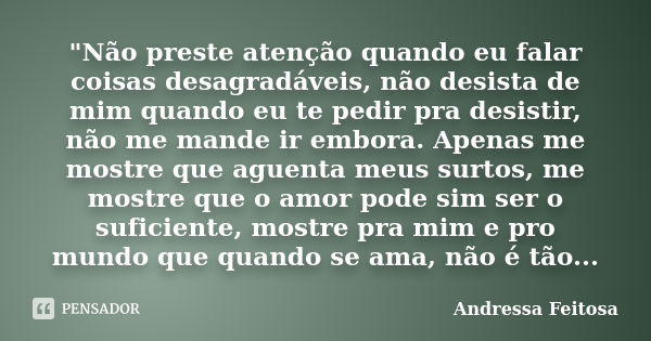 "Não preste atenção quando eu falar coisas desagradáveis, não desista de mim quando eu te pedir pra desistir, não me mande ir embora. Apenas me mostre que ... Frase de Andressa Feitosa.