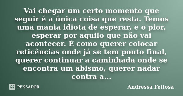 Vai chegar um certo momento que seguir é a única coisa que resta. Temos uma mania idiota de esperar, e o pior, esperar por aquilo que não vai acontecer. É como ... Frase de Andressa Feitosa.