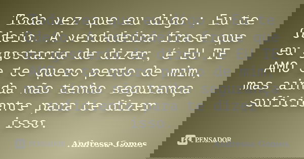 Toda vez que eu digo : Eu te Odeio. A verdadeira frase que eu gostaria de dizer, é EU TE AMO e te quero perto de mim, mas ainda não tenho segurança suficiente p... Frase de Andressa Gomes.