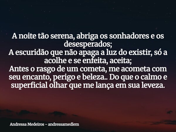 A noite tão serena, abriga os sonhadores e os desesperados; A escuridão que não apaga a luz do existir, só a acolhe e se enfeita, aceita; Antes o rasgo de um co... Frase de Andressa Medeiros - andressamedlem.