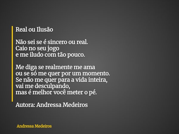 Real ou Ilusão Não sei se é sincero ou real. Caio no seu jogo e me iludo com tão pouco. Me diga se realmente me ama ou se só me quer por um momento. Se não me q... Frase de Andressa Medeiros.