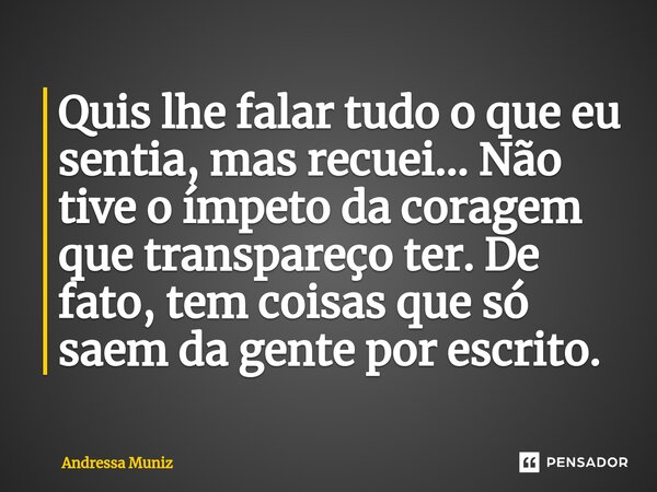 ⁠Quis lhe falar tudo o que eu sentia, mas recuei... Não tive o ímpeto da coragem que transpareço ter. De fato, tem coisas que só saem da gente por escrito.... Frase de Andressa Muniz.