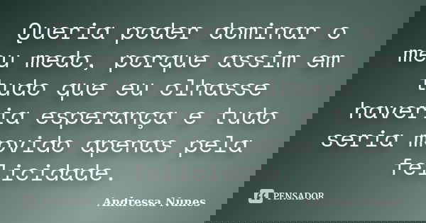 Queria poder dominar o meu medo, porque assim em tudo que eu olhasse haveria esperança e tudo seria movido apenas pela felicidade.... Frase de Andressa Nunes.