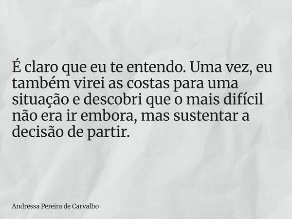 É claro que eu te entendo. Uma vez, eu também virei as costas para uma situação e descobri que o mais difícil não era ir embora, mas sustentar a decisão de part... Frase de Andressa Pereira de Carvalho.