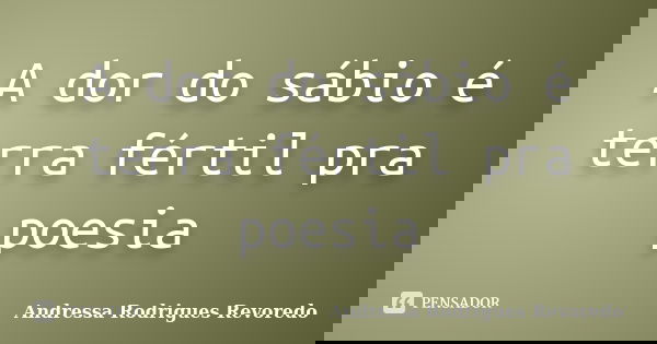 A dor do sábio é terra fértil pra poesia... Frase de Andressa Rodrigues Revoredo.