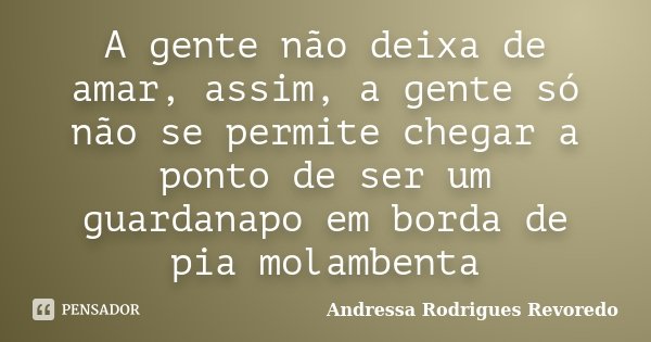 A gente não deixa de amar, assim, a gente só não se permite chegar a ponto de ser um guardanapo em borda de pia molambenta... Frase de Andressa Rodrigues Revoredo.