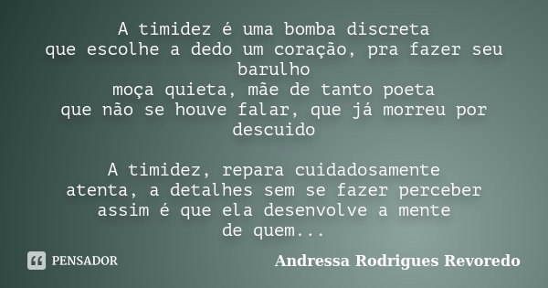 A timidez é uma bomba discreta que escolhe a dedo um coração, pra fazer seu barulho moça quieta, mãe de tanto poeta que não se houve falar, que já morreu por de... Frase de Andressa Rodrigues Revoredo.