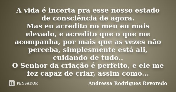 A vida é incerta pra esse nosso estado de consciência de agora. Mas eu acredito no meu eu mais elevado, e acredito que o que me acompanha, por mais que as vezes... Frase de Andressa Rodrigues Revoredo.