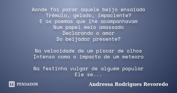 Aonde foi parar aquele beijo ensaiado Trêmulo, gelado, impaciente? E os poemas que lhe acompanhavam Num papel meio amassado Declarando o amor Do beijador presen... Frase de Andressa Rodrigues Revoredo.