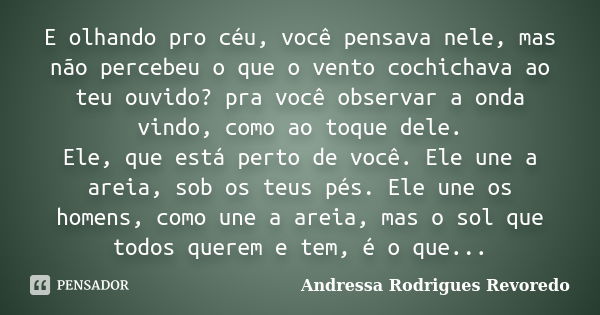 E olhando pro céu, você pensava nele, mas não percebeu o que o vento cochichava ao teu ouvido? pra você observar a onda vindo, como ao toque dele. Ele, que está... Frase de Andressa Rodrigues Revoredo.