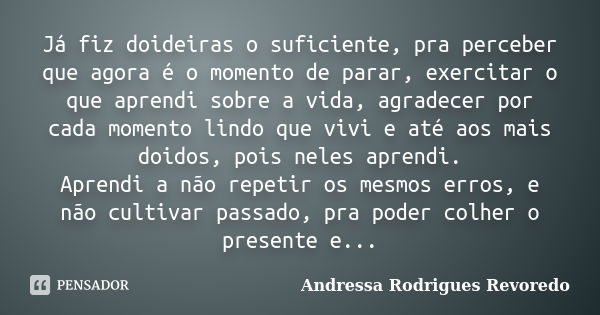 Já fiz doideiras o suficiente, pra perceber que agora é o momento de parar, exercitar o que aprendi sobre a vida, agradecer por cada momento lindo que vivi e at... Frase de Andressa Rodrigues Revoredo.