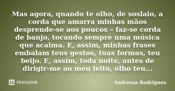 Mas agora, quando te olho, de soslaio, a corda que amarra minhas mãos desprende-se aos poucos – faz-se corda de banjo, tocando sempre uma música que acalma. E, ... Frase de Andressa Rodrigues.