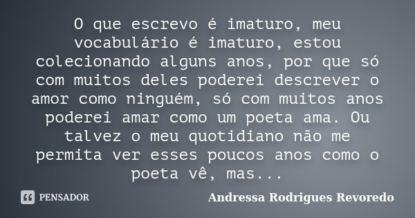O que escrevo é imaturo, meu vocabulário é imaturo, estou colecionando alguns anos, por que só com muitos deles poderei descrever o amor como ninguém, só com mu... Frase de Andressa Rodrigues Revoredo.