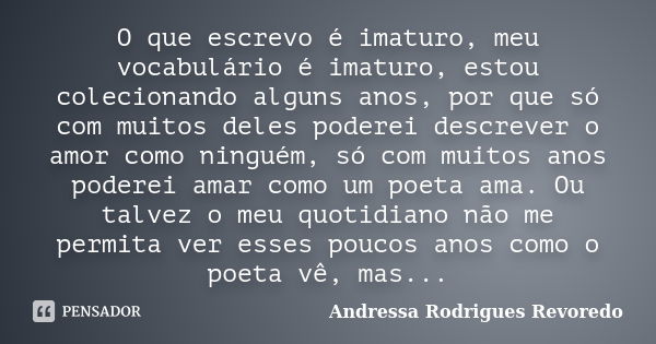 O que escrevo é imaturo, meu vocabulário é imaturo, estou colecionando alguns anos, por que só com muitos deles poderei descrever o amor como ninguém, só com mu... Frase de Andressa Rodrigues Revoredo.