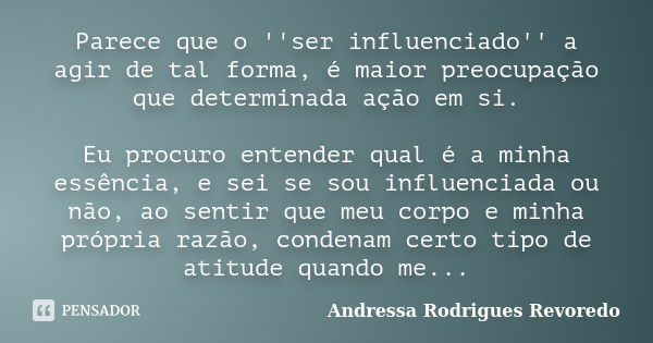 Parece que o ''ser influenciado'' a agir de tal forma, é maior preocupação que determinada ação em si. Eu procuro entender qual é a minha essência, e sei se sou... Frase de Andressa Rodrigues Revoredo.