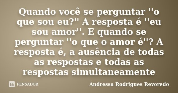 Quando você se perguntar ''o que sou eu?'' A resposta é ''eu sou amor''. E quando se perguntar ''o que o amor é''? A resposta é, a ausência de todas as resposta... Frase de Andressa Rodrigues Revoredo.