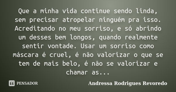 Que a minha vida continue sendo linda, sem precisar atropelar ninguém pra isso. Acreditando no meu sorriso, e só abrindo um desses bem longos, quando realmente ... Frase de Andressa Rodrigues Revoredo.